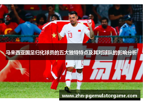 马来西亚国足归化球员的五大独特特点及其对球队的影响分析 马来西亚国足归化球员的五大独特特点及其对球队的影响分析