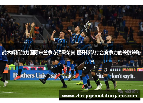战术解析助力国际米兰争夺顶级荣誉 提升球队综合竞争力的关键策略