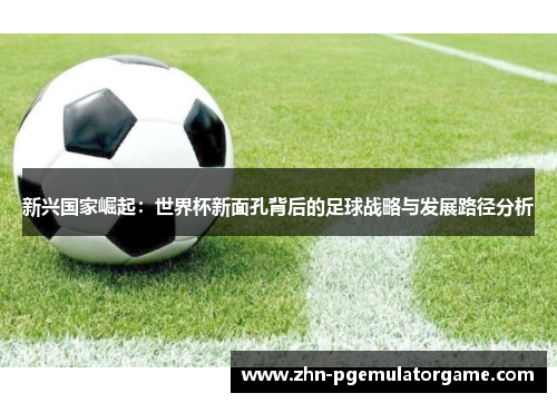 新兴国家崛起:世界杯新面孔背后的足球战略与发展路径分析 新兴国家崛起:世界杯新面孔背后的足球战略与发展路径分析