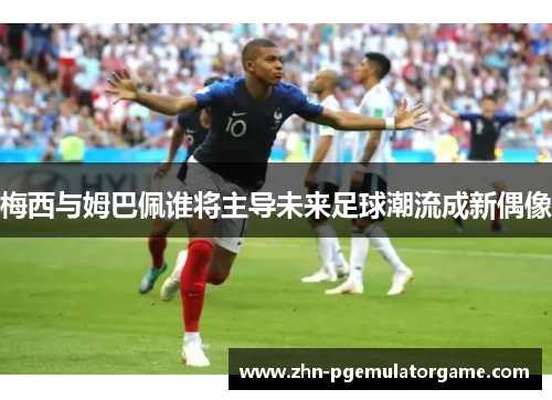 梅西与姆巴佩谁将主导未来足球潮流成新偶像