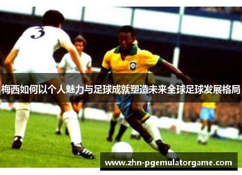 梅西如何以个人魅力与足球成就塑造未来全球足球发展格局 梅西如何以个人魅力与足球成就塑造未来全球足球发展格局